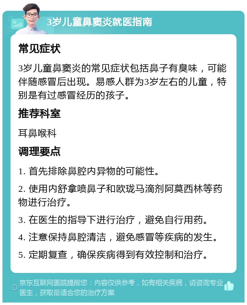 3岁儿童鼻窦炎就医指南 常见症状 3岁儿童鼻窦炎的常见症状包括鼻子有臭味，可能伴随感冒后出现。易感人群为3岁左右的儿童，特别是有过感冒经历的孩子。 推荐科室 耳鼻喉科 调理要点 1. 首先排除鼻腔内异物的可能性。 2. 使用内舒拿喷鼻子和欧珑马滴剂阿莫西林等药物进行治疗。 3. 在医生的指导下进行治疗，避免自行用药。 4. 注意保持鼻腔清洁，避免感冒等疾病的发生。 5. 定期复查，确保疾病得到有效控制和治疗。