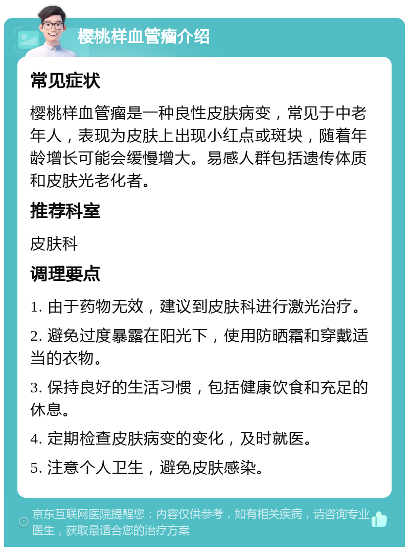 樱桃样血管瘤介绍 常见症状 樱桃样血管瘤是一种良性皮肤病变，常见于中老年人，表现为皮肤上出现小红点或斑块，随着年龄增长可能会缓慢增大。易感人群包括遗传体质和皮肤光老化者。 推荐科室 皮肤科 调理要点 1. 由于药物无效，建议到皮肤科进行激光治疗。 2. 避免过度暴露在阳光下，使用防晒霜和穿戴适当的衣物。 3. 保持良好的生活习惯，包括健康饮食和充足的休息。 4. 定期检查皮肤病变的变化，及时就医。 5. 注意个人卫生，避免皮肤感染。