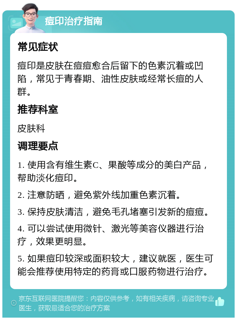 痘印治疗指南 常见症状 痘印是皮肤在痘痘愈合后留下的色素沉着或凹陷，常见于青春期、油性皮肤或经常长痘的人群。 推荐科室 皮肤科 调理要点 1. 使用含有维生素C、果酸等成分的美白产品，帮助淡化痘印。 2. 注意防晒，避免紫外线加重色素沉着。 3. 保持皮肤清洁，避免毛孔堵塞引发新的痘痘。 4. 可以尝试使用微针、激光等美容仪器进行治疗，效果更明显。 5. 如果痘印较深或面积较大，建议就医，医生可能会推荐使用特定的药膏或口服药物进行治疗。