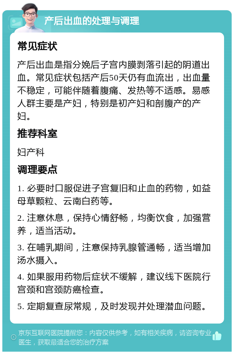 产后出血的处理与调理 常见症状 产后出血是指分娩后子宫内膜剥落引起的阴道出血。常见症状包括产后50天仍有血流出，出血量不稳定，可能伴随着腹痛、发热等不适感。易感人群主要是产妇，特别是初产妇和剖腹产的产妇。 推荐科室 妇产科 调理要点 1. 必要时口服促进子宫复旧和止血的药物，如益母草颗粒、云南白药等。 2. 注意休息，保持心情舒畅，均衡饮食，加强营养，适当活动。 3. 在哺乳期间，注意保持乳腺管通畅，适当增加汤水摄入。 4. 如果服用药物后症状不缓解，建议线下医院行宫颈和宫颈防癌检查。 5. 定期复查尿常规，及时发现并处理潜血问题。