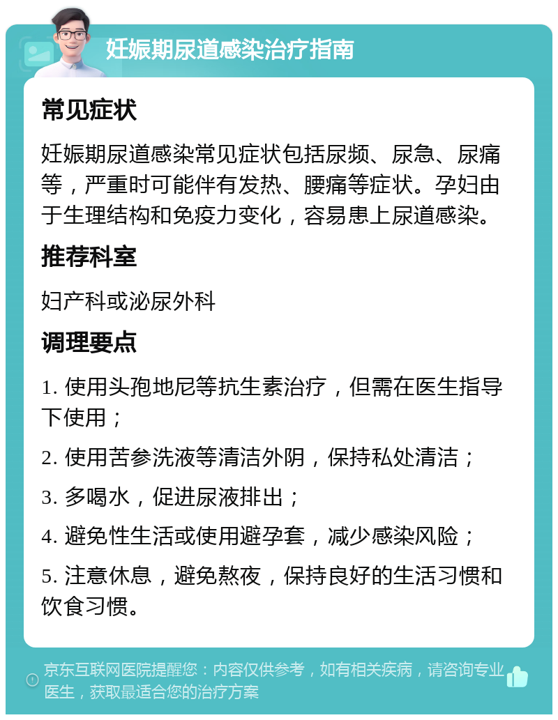 妊娠期尿道感染治疗指南 常见症状 妊娠期尿道感染常见症状包括尿频、尿急、尿痛等，严重时可能伴有发热、腰痛等症状。孕妇由于生理结构和免疫力变化，容易患上尿道感染。 推荐科室 妇产科或泌尿外科 调理要点 1. 使用头孢地尼等抗生素治疗，但需在医生指导下使用； 2. 使用苦参洗液等清洁外阴，保持私处清洁； 3. 多喝水，促进尿液排出； 4. 避免性生活或使用避孕套，减少感染风险； 5. 注意休息，避免熬夜，保持良好的生活习惯和饮食习惯。