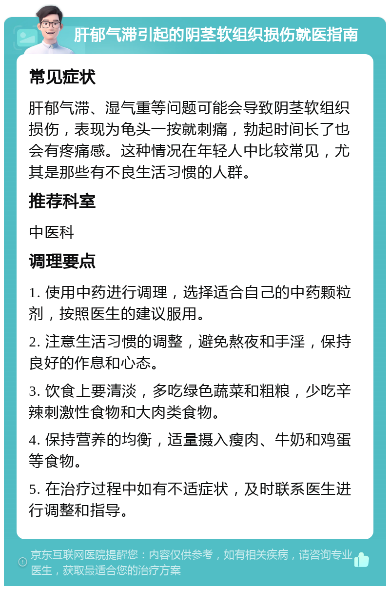 肝郁气滞引起的阴茎软组织损伤就医指南 常见症状 肝郁气滞、湿气重等问题可能会导致阴茎软组织损伤，表现为龟头一按就刺痛，勃起时间长了也会有疼痛感。这种情况在年轻人中比较常见，尤其是那些有不良生活习惯的人群。 推荐科室 中医科 调理要点 1. 使用中药进行调理，选择适合自己的中药颗粒剂，按照医生的建议服用。 2. 注意生活习惯的调整，避免熬夜和手淫，保持良好的作息和心态。 3. 饮食上要清淡，多吃绿色蔬菜和粗粮，少吃辛辣刺激性食物和大肉类食物。 4. 保持营养的均衡，适量摄入瘦肉、牛奶和鸡蛋等食物。 5. 在治疗过程中如有不适症状，及时联系医生进行调整和指导。