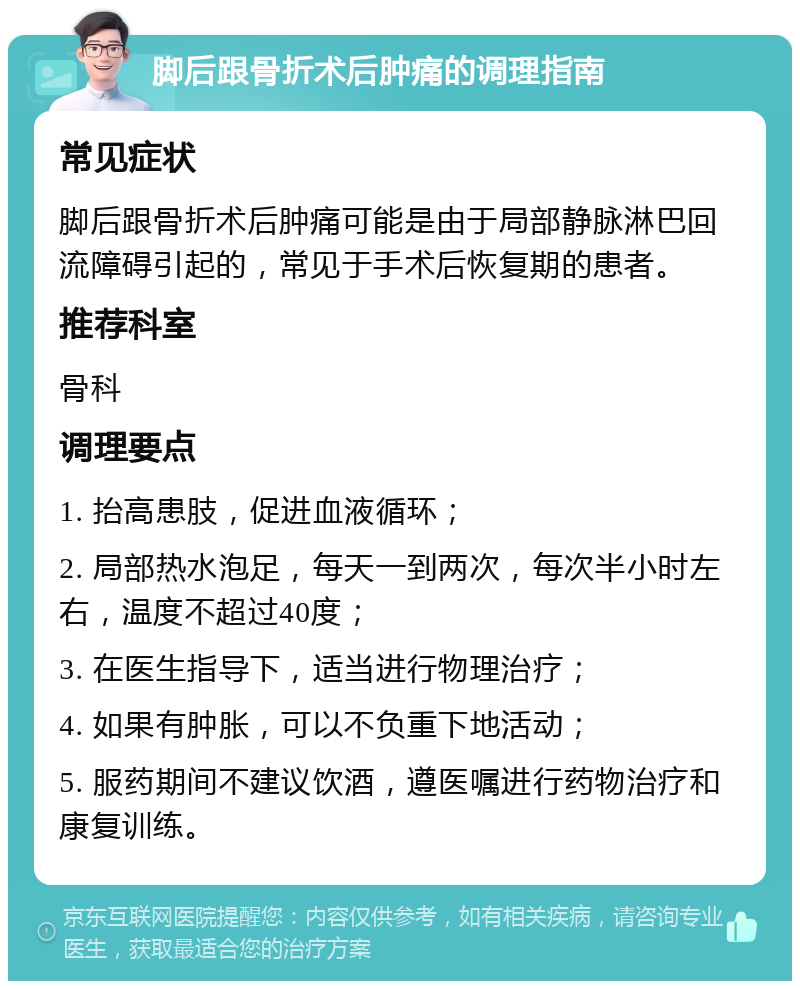 脚后跟骨折术后肿痛的调理指南 常见症状 脚后跟骨折术后肿痛可能是由于局部静脉淋巴回流障碍引起的，常见于手术后恢复期的患者。 推荐科室 骨科 调理要点 1. 抬高患肢，促进血液循环； 2. 局部热水泡足，每天一到两次，每次半小时左右，温度不超过40度； 3. 在医生指导下，适当进行物理治疗； 4. 如果有肿胀，可以不负重下地活动； 5. 服药期间不建议饮酒，遵医嘱进行药物治疗和康复训练。