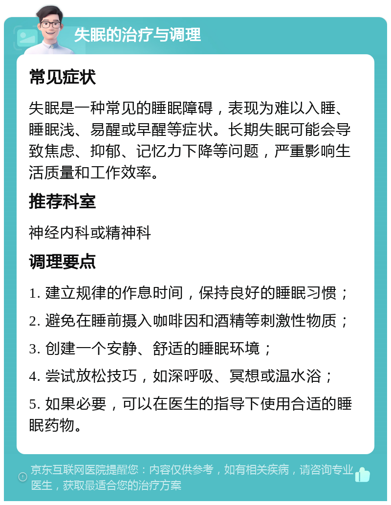 失眠的治疗与调理 常见症状 失眠是一种常见的睡眠障碍，表现为难以入睡、睡眠浅、易醒或早醒等症状。长期失眠可能会导致焦虑、抑郁、记忆力下降等问题，严重影响生活质量和工作效率。 推荐科室 神经内科或精神科 调理要点 1. 建立规律的作息时间，保持良好的睡眠习惯； 2. 避免在睡前摄入咖啡因和酒精等刺激性物质； 3. 创建一个安静、舒适的睡眠环境； 4. 尝试放松技巧，如深呼吸、冥想或温水浴； 5. 如果必要，可以在医生的指导下使用合适的睡眠药物。