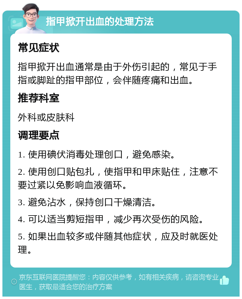 指甲掀开出血的处理方法 常见症状 指甲掀开出血通常是由于外伤引起的，常见于手指或脚趾的指甲部位，会伴随疼痛和出血。 推荐科室 外科或皮肤科 调理要点 1. 使用碘伏消毒处理创口，避免感染。 2. 使用创口贴包扎，使指甲和甲床贴住，注意不要过紧以免影响血液循环。 3. 避免沾水，保持创口干燥清洁。 4. 可以适当剪短指甲，减少再次受伤的风险。 5. 如果出血较多或伴随其他症状，应及时就医处理。