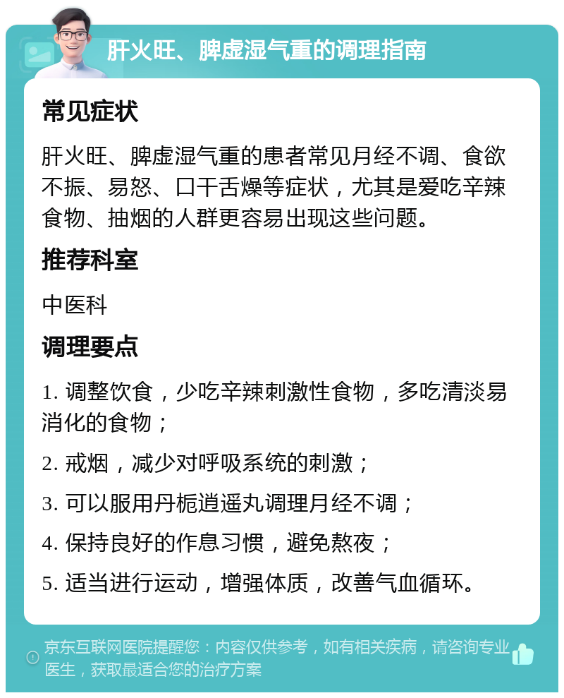 肝火旺、脾虚湿气重的调理指南 常见症状 肝火旺、脾虚湿气重的患者常见月经不调、食欲不振、易怒、口干舌燥等症状，尤其是爱吃辛辣食物、抽烟的人群更容易出现这些问题。 推荐科室 中医科 调理要点 1. 调整饮食，少吃辛辣刺激性食物，多吃清淡易消化的食物； 2. 戒烟，减少对呼吸系统的刺激； 3. 可以服用丹栀逍遥丸调理月经不调； 4. 保持良好的作息习惯，避免熬夜； 5. 适当进行运动，增强体质，改善气血循环。