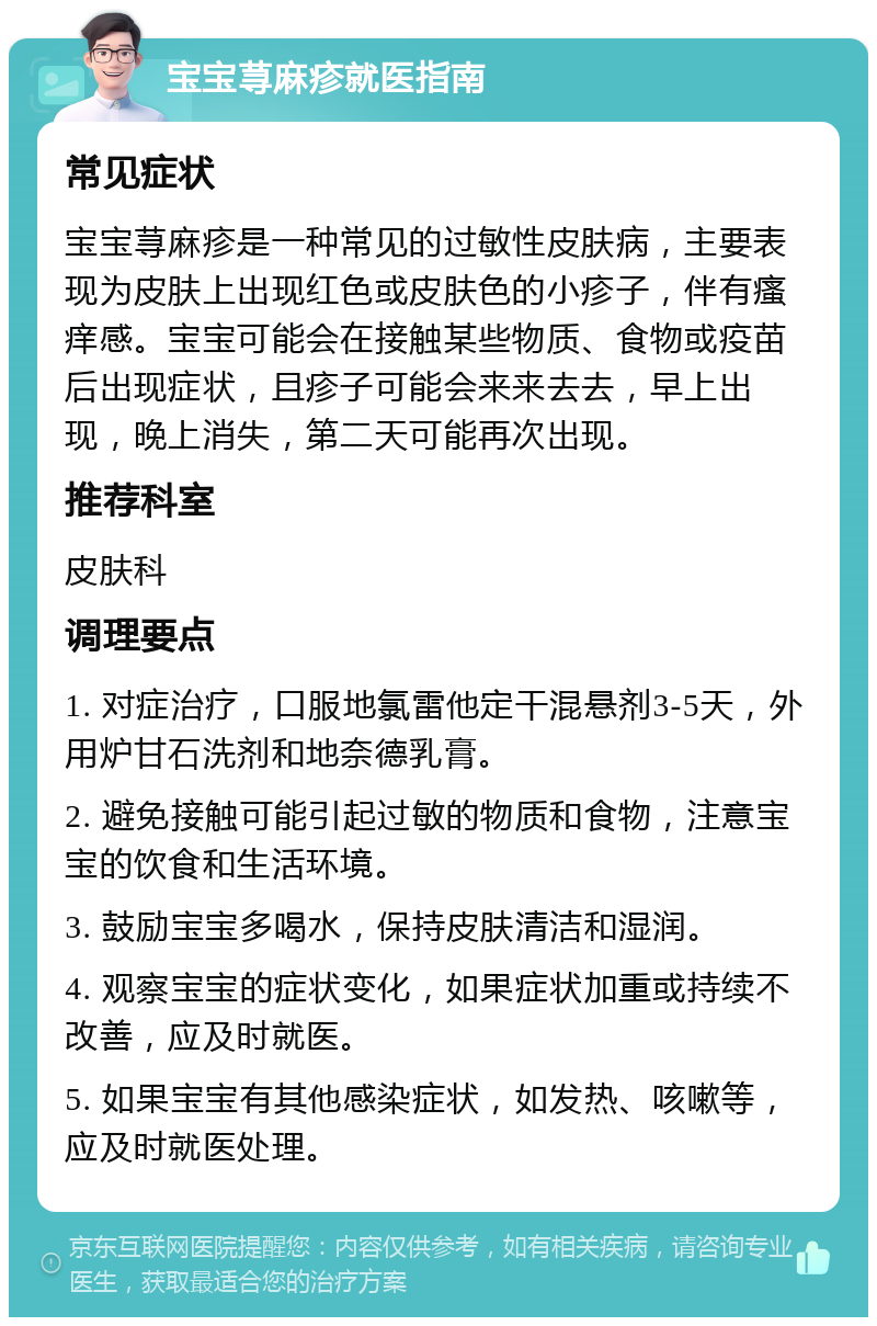 宝宝荨麻疹就医指南 常见症状 宝宝荨麻疹是一种常见的过敏性皮肤病，主要表现为皮肤上出现红色或皮肤色的小疹子，伴有瘙痒感。宝宝可能会在接触某些物质、食物或疫苗后出现症状，且疹子可能会来来去去，早上出现，晚上消失，第二天可能再次出现。 推荐科室 皮肤科 调理要点 1. 对症治疗，口服地氯雷他定干混悬剂3-5天，外用炉甘石洗剂和地奈德乳膏。 2. 避免接触可能引起过敏的物质和食物，注意宝宝的饮食和生活环境。 3. 鼓励宝宝多喝水，保持皮肤清洁和湿润。 4. 观察宝宝的症状变化，如果症状加重或持续不改善，应及时就医。 5. 如果宝宝有其他感染症状，如发热、咳嗽等，应及时就医处理。