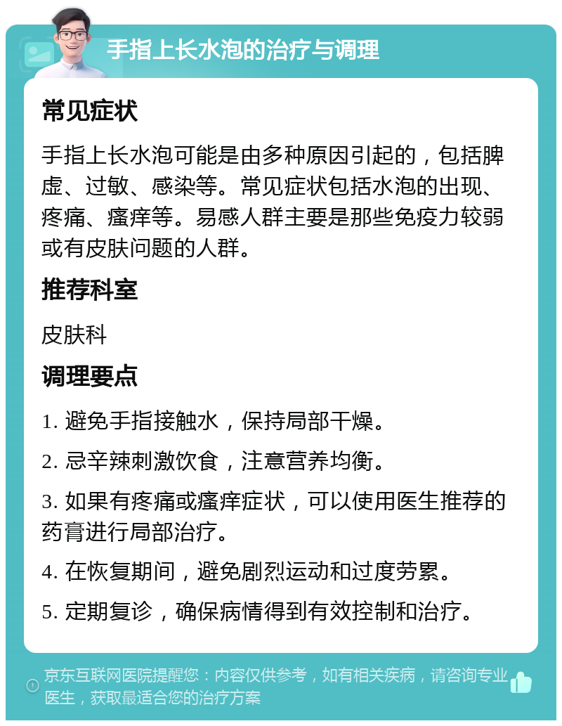 手指上长水泡的治疗与调理 常见症状 手指上长水泡可能是由多种原因引起的，包括脾虚、过敏、感染等。常见症状包括水泡的出现、疼痛、瘙痒等。易感人群主要是那些免疫力较弱或有皮肤问题的人群。 推荐科室 皮肤科 调理要点 1. 避免手指接触水，保持局部干燥。 2. 忌辛辣刺激饮食，注意营养均衡。 3. 如果有疼痛或瘙痒症状，可以使用医生推荐的药膏进行局部治疗。 4. 在恢复期间，避免剧烈运动和过度劳累。 5. 定期复诊，确保病情得到有效控制和治疗。