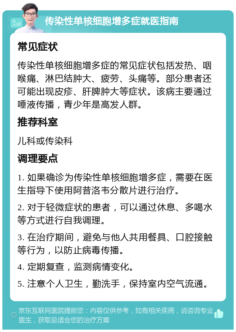 传染性单核细胞增多症就医指南 常见症状 传染性单核细胞增多症的常见症状包括发热、咽喉痛、淋巴结肿大、疲劳、头痛等。部分患者还可能出现皮疹、肝脾肿大等症状。该病主要通过唾液传播，青少年是高发人群。 推荐科室 儿科或传染科 调理要点 1. 如果确诊为传染性单核细胞增多症，需要在医生指导下使用阿昔洛韦分散片进行治疗。 2. 对于轻微症状的患者，可以通过休息、多喝水等方式进行自我调理。 3. 在治疗期间，避免与他人共用餐具、口腔接触等行为，以防止病毒传播。 4. 定期复查，监测病情变化。 5. 注意个人卫生，勤洗手，保持室内空气流通。