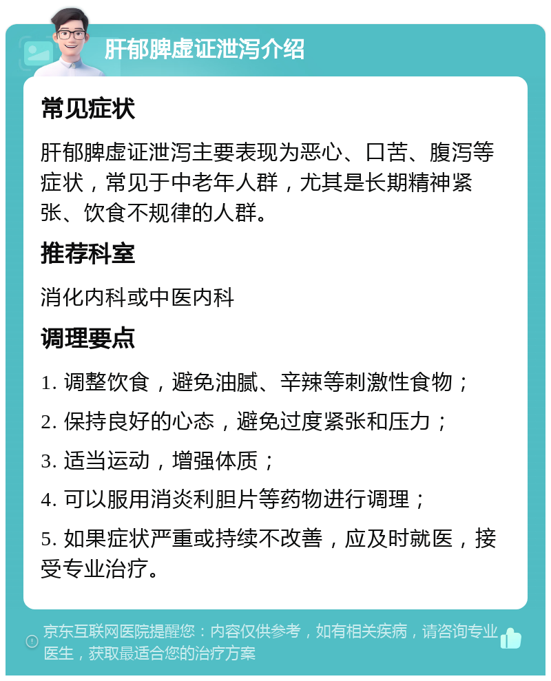 肝郁脾虚证泄泻介绍 常见症状 肝郁脾虚证泄泻主要表现为恶心、口苦、腹泻等症状，常见于中老年人群，尤其是长期精神紧张、饮食不规律的人群。 推荐科室 消化内科或中医内科 调理要点 1. 调整饮食，避免油腻、辛辣等刺激性食物； 2. 保持良好的心态，避免过度紧张和压力； 3. 适当运动，增强体质； 4. 可以服用消炎利胆片等药物进行调理； 5. 如果症状严重或持续不改善，应及时就医，接受专业治疗。