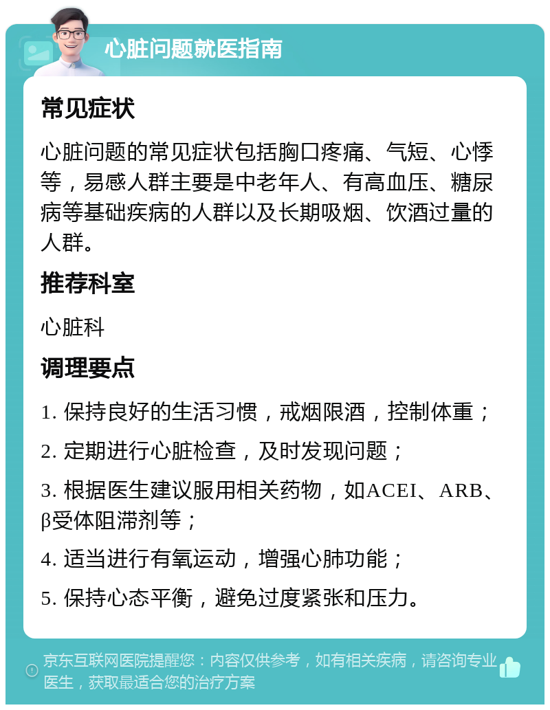 心脏问题就医指南 常见症状 心脏问题的常见症状包括胸口疼痛、气短、心悸等，易感人群主要是中老年人、有高血压、糖尿病等基础疾病的人群以及长期吸烟、饮酒过量的人群。 推荐科室 心脏科 调理要点 1. 保持良好的生活习惯，戒烟限酒，控制体重； 2. 定期进行心脏检查，及时发现问题； 3. 根据医生建议服用相关药物，如ACEI、ARB、β受体阻滞剂等； 4. 适当进行有氧运动，增强心肺功能； 5. 保持心态平衡，避免过度紧张和压力。