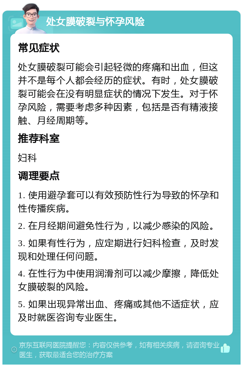 处女膜破裂与怀孕风险 常见症状 处女膜破裂可能会引起轻微的疼痛和出血，但这并不是每个人都会经历的症状。有时，处女膜破裂可能会在没有明显症状的情况下发生。对于怀孕风险，需要考虑多种因素，包括是否有精液接触、月经周期等。 推荐科室 妇科 调理要点 1. 使用避孕套可以有效预防性行为导致的怀孕和性传播疾病。 2. 在月经期间避免性行为，以减少感染的风险。 3. 如果有性行为，应定期进行妇科检查，及时发现和处理任何问题。 4. 在性行为中使用润滑剂可以减少摩擦，降低处女膜破裂的风险。 5. 如果出现异常出血、疼痛或其他不适症状，应及时就医咨询专业医生。