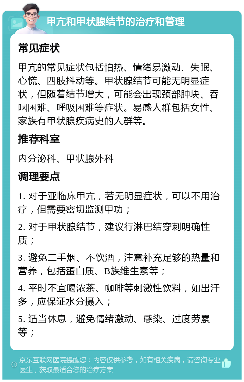 甲亢和甲状腺结节的治疗和管理 常见症状 甲亢的常见症状包括怕热、情绪易激动、失眠、心慌、四肢抖动等。甲状腺结节可能无明显症状，但随着结节增大，可能会出现颈部肿块、吞咽困难、呼吸困难等症状。易感人群包括女性、家族有甲状腺疾病史的人群等。 推荐科室 内分泌科、甲状腺外科 调理要点 1. 对于亚临床甲亢，若无明显症状，可以不用治疗，但需要密切监测甲功； 2. 对于甲状腺结节，建议行淋巴结穿刺明确性质； 3. 避免二手烟、不饮酒，注意补充足够的热量和营养，包括蛋白质、B族维生素等； 4. 平时不宜喝浓茶、咖啡等刺激性饮料，如出汗多，应保证水分摄入； 5. 适当休息，避免情绪激动、感染、过度劳累等；