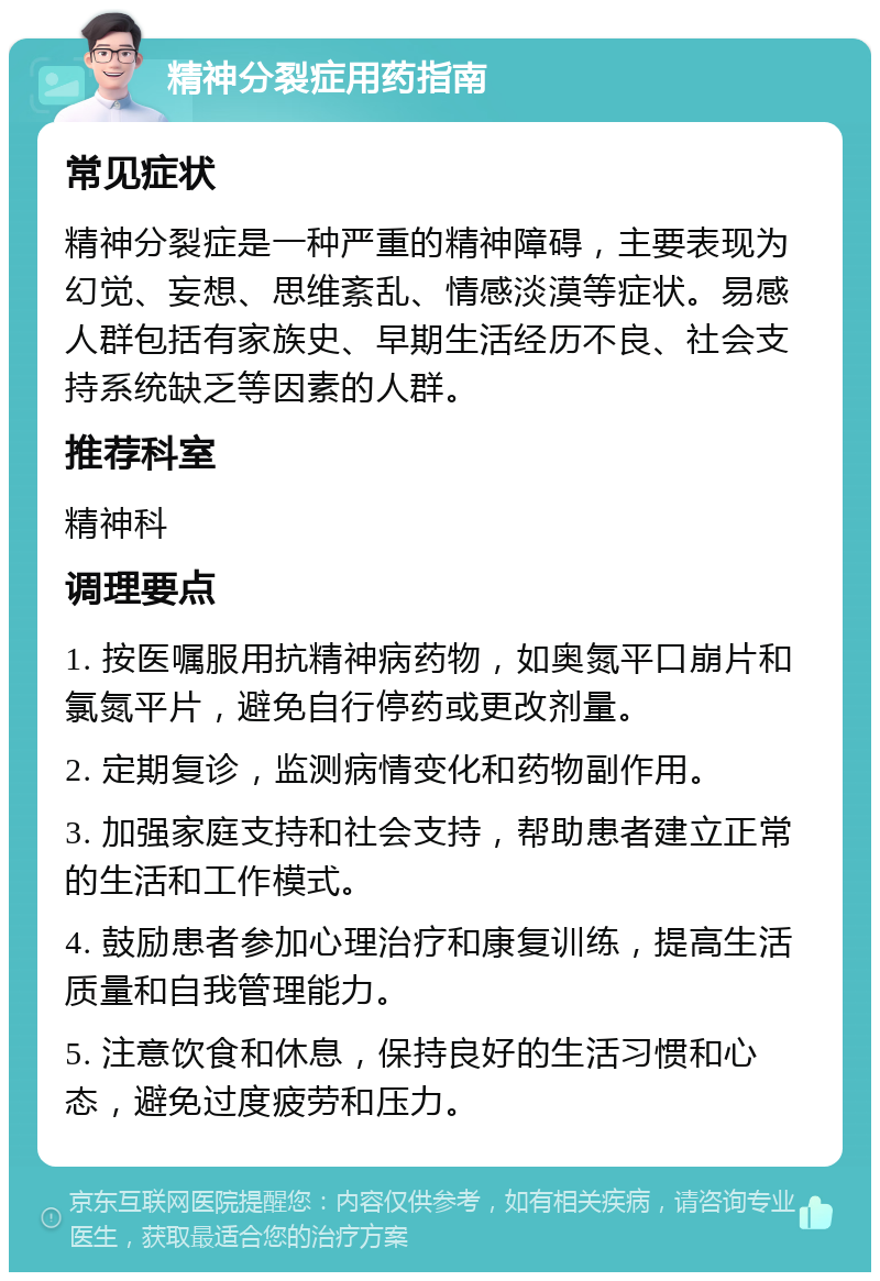 精神分裂症用药指南 常见症状 精神分裂症是一种严重的精神障碍，主要表现为幻觉、妄想、思维紊乱、情感淡漠等症状。易感人群包括有家族史、早期生活经历不良、社会支持系统缺乏等因素的人群。 推荐科室 精神科 调理要点 1. 按医嘱服用抗精神病药物，如奥氮平口崩片和氯氮平片，避免自行停药或更改剂量。 2. 定期复诊，监测病情变化和药物副作用。 3. 加强家庭支持和社会支持，帮助患者建立正常的生活和工作模式。 4. 鼓励患者参加心理治疗和康复训练，提高生活质量和自我管理能力。 5. 注意饮食和休息，保持良好的生活习惯和心态，避免过度疲劳和压力。