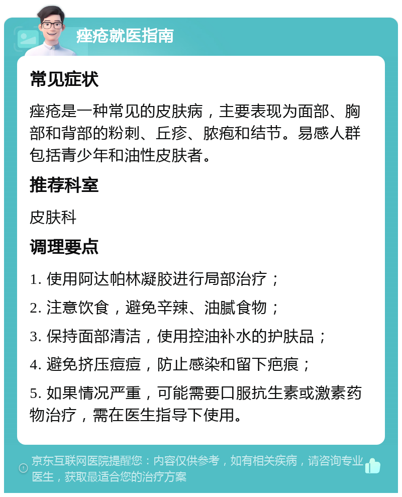 痤疮就医指南 常见症状 痤疮是一种常见的皮肤病，主要表现为面部、胸部和背部的粉刺、丘疹、脓疱和结节。易感人群包括青少年和油性皮肤者。 推荐科室 皮肤科 调理要点 1. 使用阿达帕林凝胶进行局部治疗； 2. 注意饮食，避免辛辣、油腻食物； 3. 保持面部清洁，使用控油补水的护肤品； 4. 避免挤压痘痘，防止感染和留下疤痕； 5. 如果情况严重，可能需要口服抗生素或激素药物治疗，需在医生指导下使用。