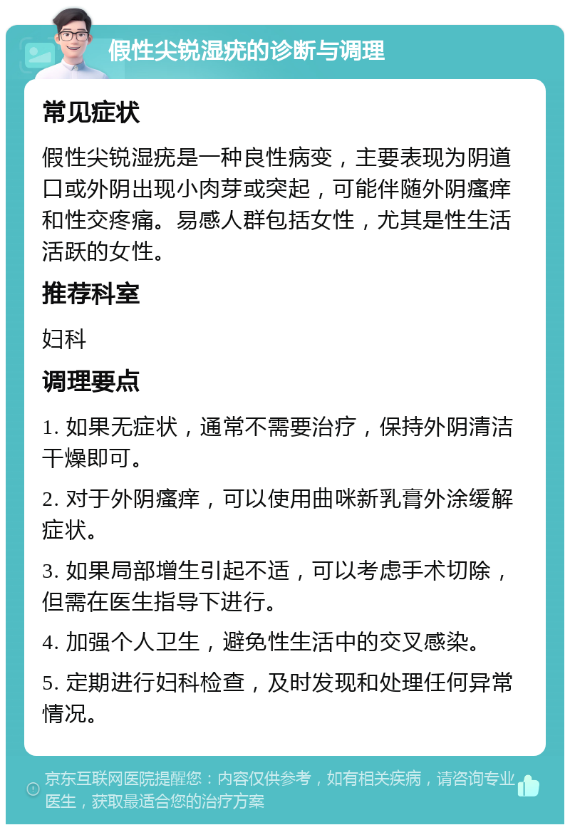 假性尖锐湿疣的诊断与调理 常见症状 假性尖锐湿疣是一种良性病变，主要表现为阴道口或外阴出现小肉芽或突起，可能伴随外阴瘙痒和性交疼痛。易感人群包括女性，尤其是性生活活跃的女性。 推荐科室 妇科 调理要点 1. 如果无症状，通常不需要治疗，保持外阴清洁干燥即可。 2. 对于外阴瘙痒，可以使用曲咪新乳膏外涂缓解症状。 3. 如果局部增生引起不适，可以考虑手术切除，但需在医生指导下进行。 4. 加强个人卫生，避免性生活中的交叉感染。 5. 定期进行妇科检查，及时发现和处理任何异常情况。