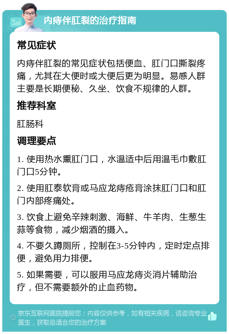 内痔伴肛裂的治疗指南 常见症状 内痔伴肛裂的常见症状包括便血、肛门口撕裂疼痛，尤其在大便时或大便后更为明显。易感人群主要是长期便秘、久坐、饮食不规律的人群。 推荐科室 肛肠科 调理要点 1. 使用热水熏肛门口，水温适中后用温毛巾敷肛门口5分钟。 2. 使用肛泰软膏或马应龙痔疮膏涂抹肛门口和肛门内部疼痛处。 3. 饮食上避免辛辣刺激、海鲜、牛羊肉、生葱生蒜等食物，减少烟酒的摄入。 4. 不要久蹲厕所，控制在3-5分钟内，定时定点排便，避免用力排便。 5. 如果需要，可以服用马应龙痔炎消片辅助治疗，但不需要额外的止血药物。