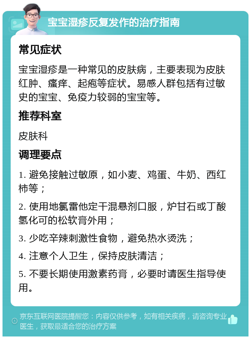 宝宝湿疹反复发作的治疗指南 常见症状 宝宝湿疹是一种常见的皮肤病，主要表现为皮肤红肿、瘙痒、起疱等症状。易感人群包括有过敏史的宝宝、免疫力较弱的宝宝等。 推荐科室 皮肤科 调理要点 1. 避免接触过敏原，如小麦、鸡蛋、牛奶、西红柿等； 2. 使用地氯雷他定干混悬剂口服，炉甘石或丁酸氢化可的松软膏外用； 3. 少吃辛辣刺激性食物，避免热水烫洗； 4. 注意个人卫生，保持皮肤清洁； 5. 不要长期使用激素药膏，必要时请医生指导使用。