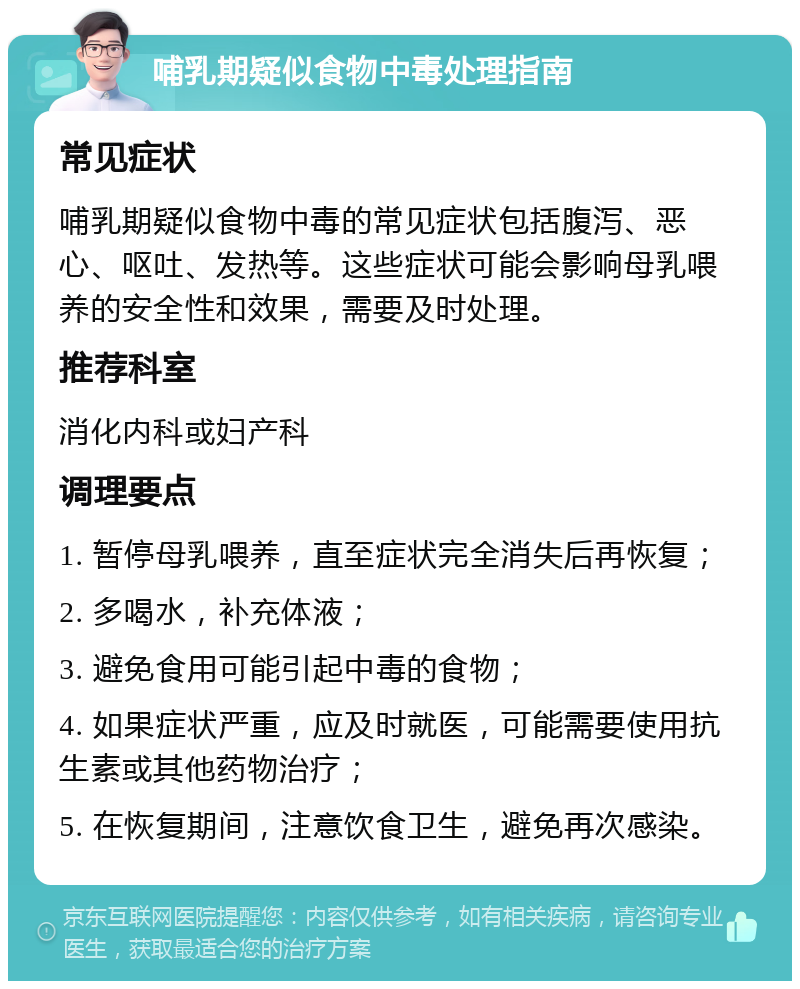 哺乳期疑似食物中毒处理指南 常见症状 哺乳期疑似食物中毒的常见症状包括腹泻、恶心、呕吐、发热等。这些症状可能会影响母乳喂养的安全性和效果，需要及时处理。 推荐科室 消化内科或妇产科 调理要点 1. 暂停母乳喂养，直至症状完全消失后再恢复； 2. 多喝水，补充体液； 3. 避免食用可能引起中毒的食物； 4. 如果症状严重，应及时就医，可能需要使用抗生素或其他药物治疗； 5. 在恢复期间，注意饮食卫生，避免再次感染。