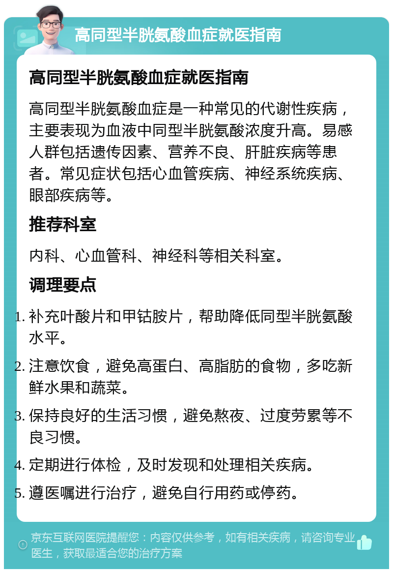 高同型半胱氨酸血症就医指南 高同型半胱氨酸血症就医指南 高同型半胱氨酸血症是一种常见的代谢性疾病，主要表现为血液中同型半胱氨酸浓度升高。易感人群包括遗传因素、营养不良、肝脏疾病等患者。常见症状包括心血管疾病、神经系统疾病、眼部疾病等。 推荐科室 内科、心血管科、神经科等相关科室。 调理要点 补充叶酸片和甲钴胺片，帮助降低同型半胱氨酸水平。 注意饮食，避免高蛋白、高脂肪的食物，多吃新鲜水果和蔬菜。 保持良好的生活习惯，避免熬夜、过度劳累等不良习惯。 定期进行体检，及时发现和处理相关疾病。 遵医嘱进行治疗，避免自行用药或停药。