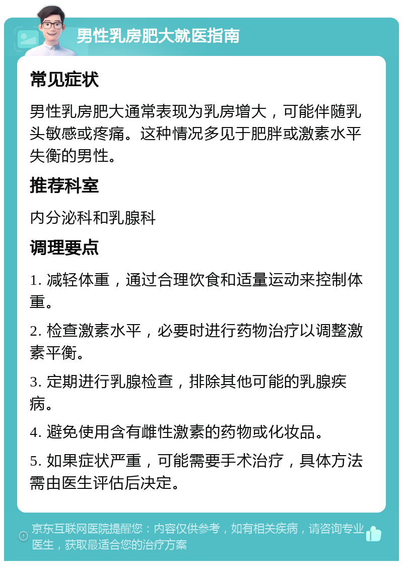 男性乳房肥大就医指南 常见症状 男性乳房肥大通常表现为乳房增大，可能伴随乳头敏感或疼痛。这种情况多见于肥胖或激素水平失衡的男性。 推荐科室 内分泌科和乳腺科 调理要点 1. 减轻体重，通过合理饮食和适量运动来控制体重。 2. 检查激素水平，必要时进行药物治疗以调整激素平衡。 3. 定期进行乳腺检查，排除其他可能的乳腺疾病。 4. 避免使用含有雌性激素的药物或化妆品。 5. 如果症状严重，可能需要手术治疗，具体方法需由医生评估后决定。