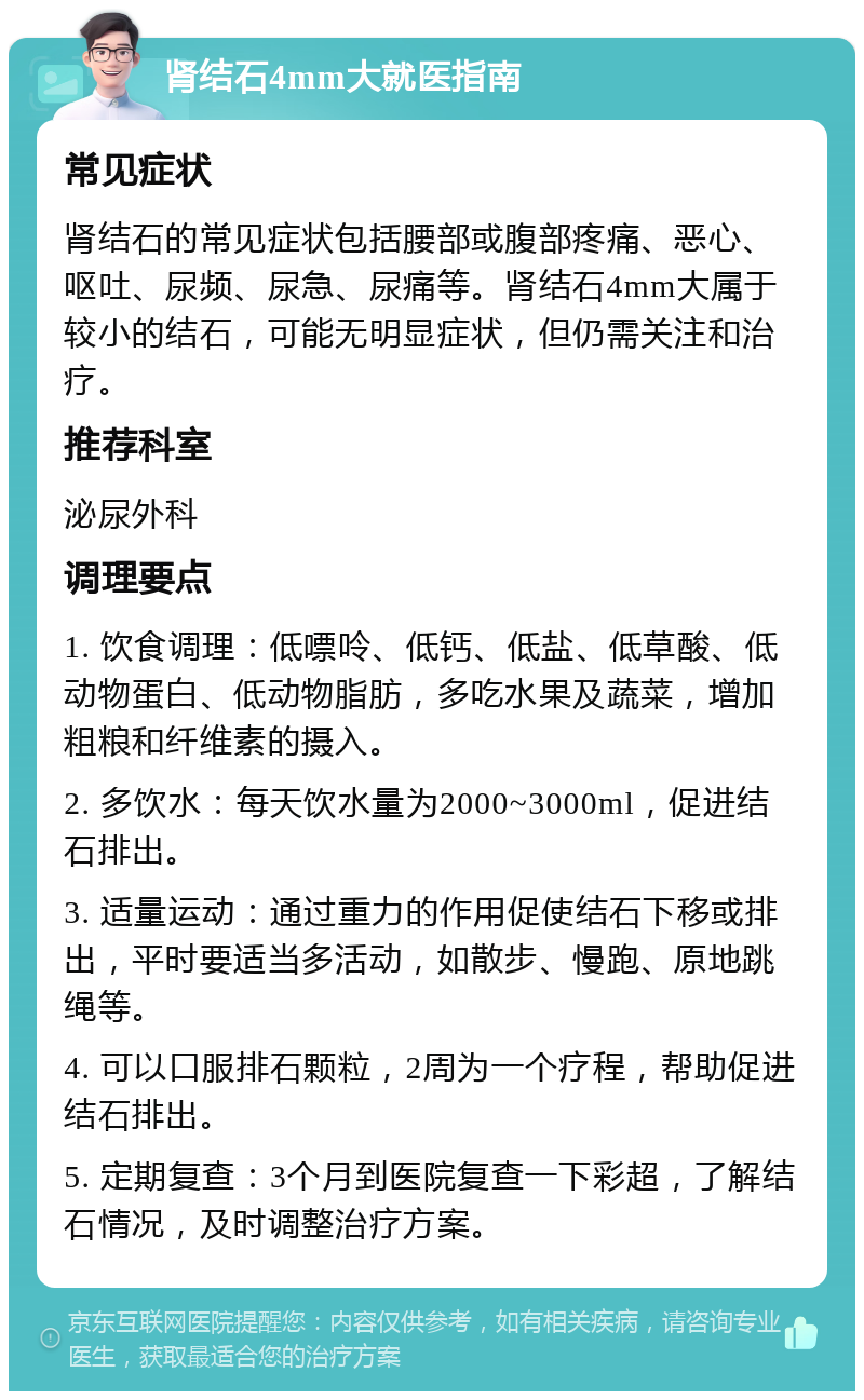 肾结石4mm大就医指南 常见症状 肾结石的常见症状包括腰部或腹部疼痛、恶心、呕吐、尿频、尿急、尿痛等。肾结石4mm大属于较小的结石，可能无明显症状，但仍需关注和治疗。 推荐科室 泌尿外科 调理要点 1. 饮食调理：低嘌呤、低钙、低盐、低草酸、低动物蛋白、低动物脂肪，多吃水果及蔬菜，增加粗粮和纤维素的摄入。 2. 多饮水：每天饮水量为2000~3000ml，促进结石排出。 3. 适量运动：通过重力的作用促使结石下移或排出，平时要适当多活动，如散步、慢跑、原地跳绳等。 4. 可以口服排石颗粒，2周为一个疗程，帮助促进结石排出。 5. 定期复查：3个月到医院复查一下彩超，了解结石情况，及时调整治疗方案。