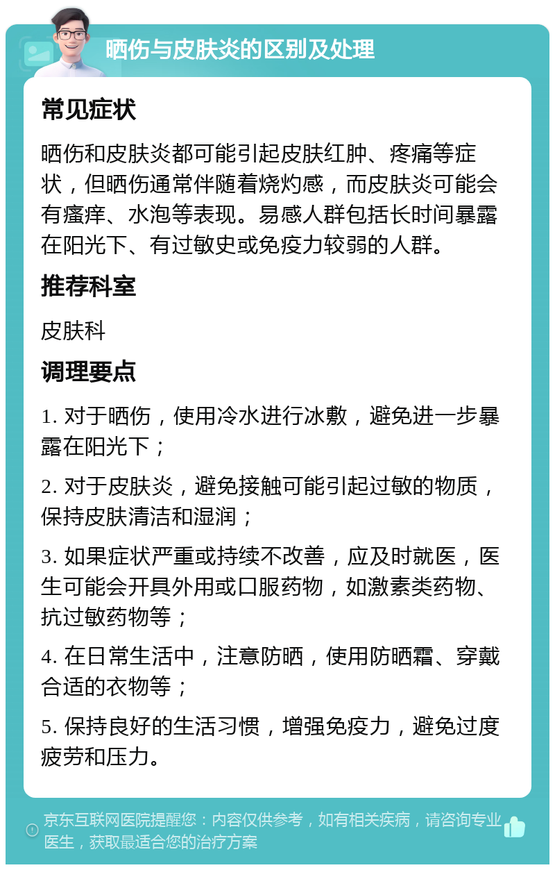 晒伤与皮肤炎的区别及处理 常见症状 晒伤和皮肤炎都可能引起皮肤红肿、疼痛等症状，但晒伤通常伴随着烧灼感，而皮肤炎可能会有瘙痒、水泡等表现。易感人群包括长时间暴露在阳光下、有过敏史或免疫力较弱的人群。 推荐科室 皮肤科 调理要点 1. 对于晒伤，使用冷水进行冰敷，避免进一步暴露在阳光下； 2. 对于皮肤炎，避免接触可能引起过敏的物质，保持皮肤清洁和湿润； 3. 如果症状严重或持续不改善，应及时就医，医生可能会开具外用或口服药物，如激素类药物、抗过敏药物等； 4. 在日常生活中，注意防晒，使用防晒霜、穿戴合适的衣物等； 5. 保持良好的生活习惯，增强免疫力，避免过度疲劳和压力。