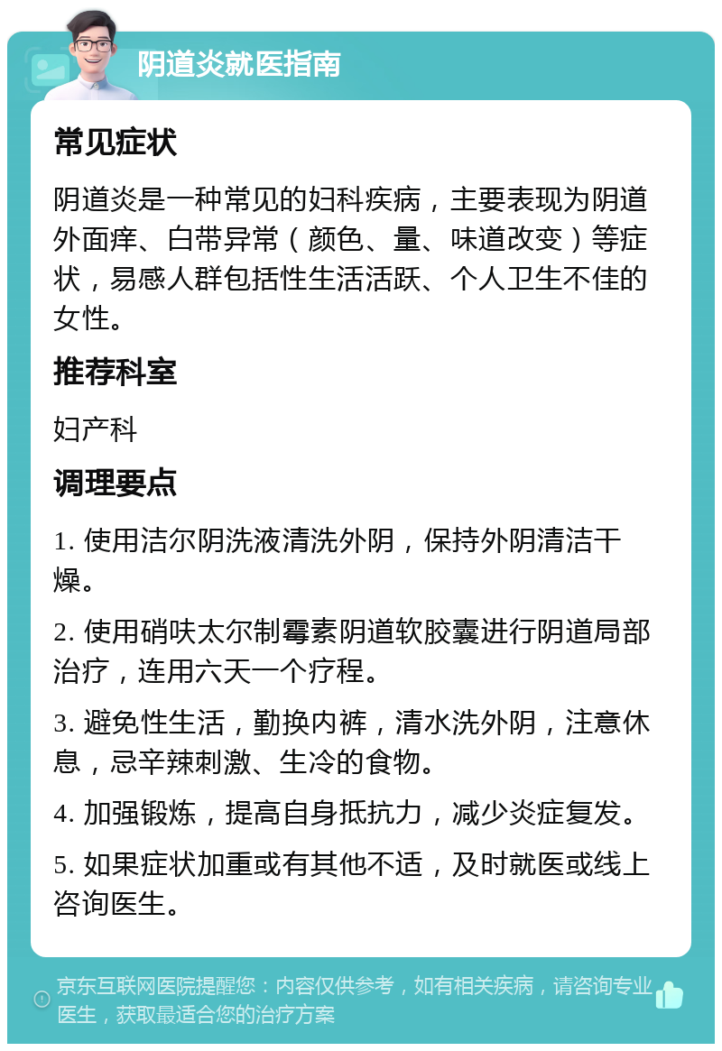 阴道炎就医指南 常见症状 阴道炎是一种常见的妇科疾病，主要表现为阴道外面痒、白带异常（颜色、量、味道改变）等症状，易感人群包括性生活活跃、个人卫生不佳的女性。 推荐科室 妇产科 调理要点 1. 使用洁尔阴洗液清洗外阴，保持外阴清洁干燥。 2. 使用硝呋太尔制霉素阴道软胶囊进行阴道局部治疗，连用六天一个疗程。 3. 避免性生活，勤换内裤，清水洗外阴，注意休息，忌辛辣刺激、生冷的食物。 4. 加强锻炼，提高自身抵抗力，减少炎症复发。 5. 如果症状加重或有其他不适，及时就医或线上咨询医生。