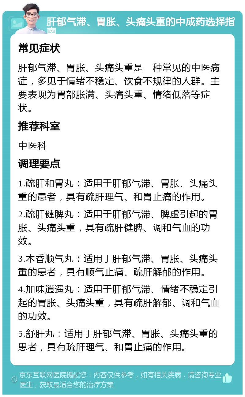 肝郁气滞、胃胀、头痛头重的中成药选择指南 常见症状 肝郁气滞、胃胀、头痛头重是一种常见的中医病症，多见于情绪不稳定、饮食不规律的人群。主要表现为胃部胀满、头痛头重、情绪低落等症状。 推荐科室 中医科 调理要点 1.疏肝和胃丸：适用于肝郁气滞、胃胀、头痛头重的患者，具有疏肝理气、和胃止痛的作用。 2.疏肝健脾丸：适用于肝郁气滞、脾虚引起的胃胀、头痛头重，具有疏肝健脾、调和气血的功效。 3.木香顺气丸：适用于肝郁气滞、胃胀、头痛头重的患者，具有顺气止痛、疏肝解郁的作用。 4.加味逍遥丸：适用于肝郁气滞、情绪不稳定引起的胃胀、头痛头重，具有疏肝解郁、调和气血的功效。 5.舒肝丸：适用于肝郁气滞、胃胀、头痛头重的患者，具有疏肝理气、和胃止痛的作用。