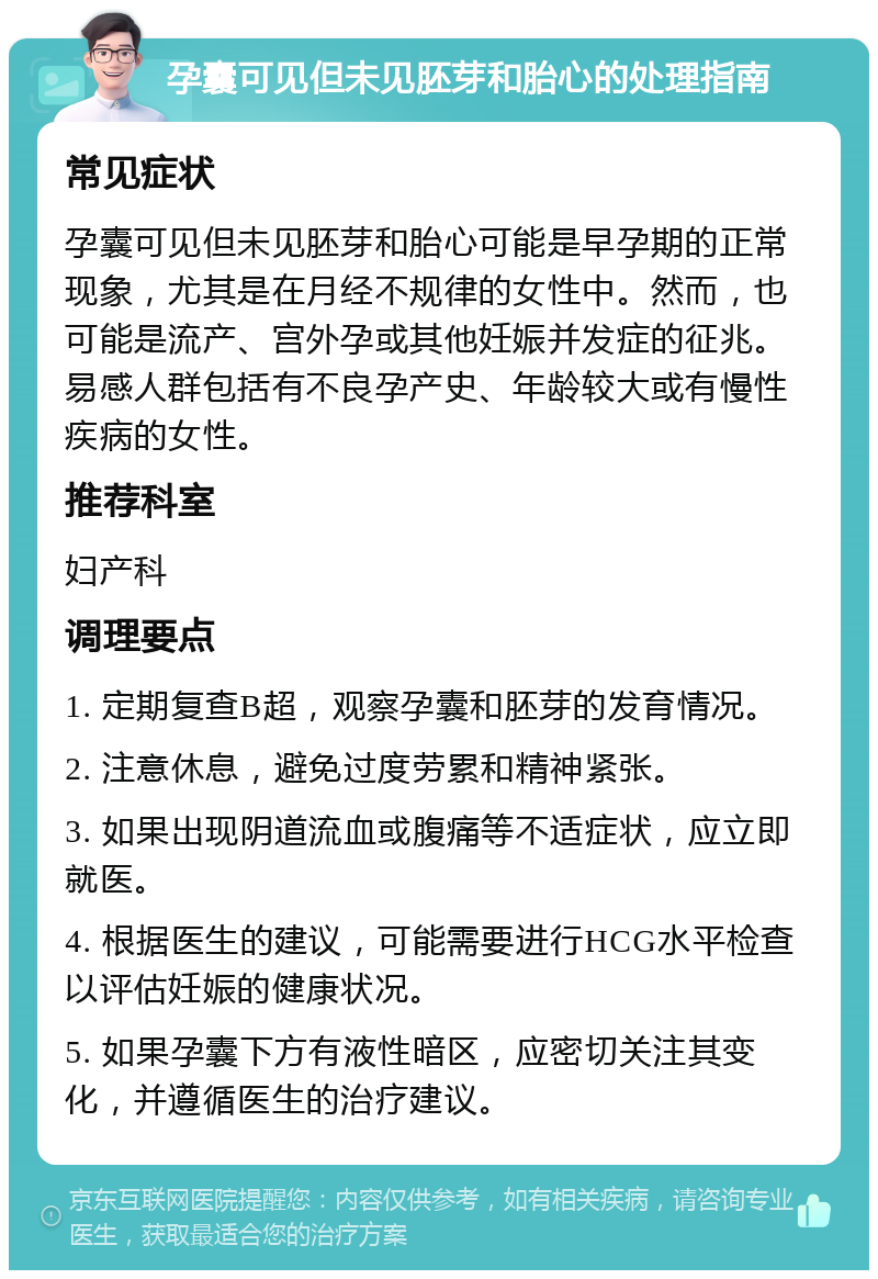 孕囊可见但未见胚芽和胎心的处理指南 常见症状 孕囊可见但未见胚芽和胎心可能是早孕期的正常现象，尤其是在月经不规律的女性中。然而，也可能是流产、宫外孕或其他妊娠并发症的征兆。易感人群包括有不良孕产史、年龄较大或有慢性疾病的女性。 推荐科室 妇产科 调理要点 1. 定期复查B超，观察孕囊和胚芽的发育情况。 2. 注意休息，避免过度劳累和精神紧张。 3. 如果出现阴道流血或腹痛等不适症状，应立即就医。 4. 根据医生的建议，可能需要进行HCG水平检查以评估妊娠的健康状况。 5. 如果孕囊下方有液性暗区，应密切关注其变化，并遵循医生的治疗建议。