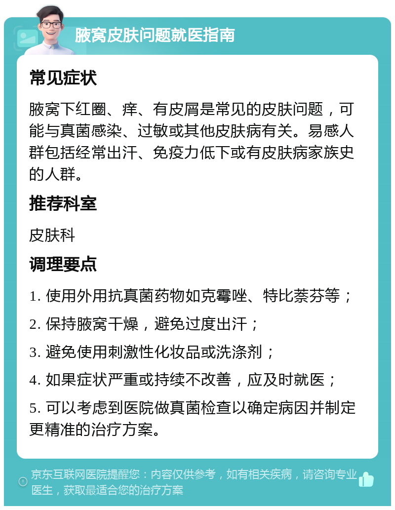 腋窝皮肤问题就医指南 常见症状 腋窝下红圈、痒、有皮屑是常见的皮肤问题，可能与真菌感染、过敏或其他皮肤病有关。易感人群包括经常出汗、免疫力低下或有皮肤病家族史的人群。 推荐科室 皮肤科 调理要点 1. 使用外用抗真菌药物如克霉唑、特比萘芬等； 2. 保持腋窝干燥，避免过度出汗； 3. 避免使用刺激性化妆品或洗涤剂； 4. 如果症状严重或持续不改善，应及时就医； 5. 可以考虑到医院做真菌检查以确定病因并制定更精准的治疗方案。