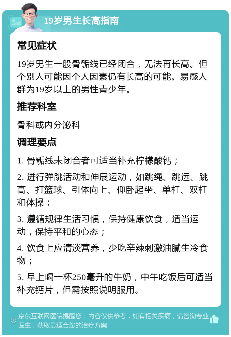 19岁男生长高指南 常见症状 19岁男生一般骨骺线已经闭合，无法再长高。但个别人可能因个人因素仍有长高的可能。易感人群为19岁以上的男性青少年。 推荐科室 骨科或内分泌科 调理要点 1. 骨骺线未闭合者可适当补充柠檬酸钙； 2. 进行弹跳活动和伸展运动，如跳绳、跳远、跳高、打篮球、引体向上、仰卧起坐、单杠、双杠和体操； 3. 遵循规律生活习惯，保持健康饮食，适当运动，保持平和的心态； 4. 饮食上应清淡营养，少吃辛辣刺激油腻生冷食物； 5. 早上喝一杯250毫升的牛奶，中午吃饭后可适当补充钙片，但需按照说明服用。