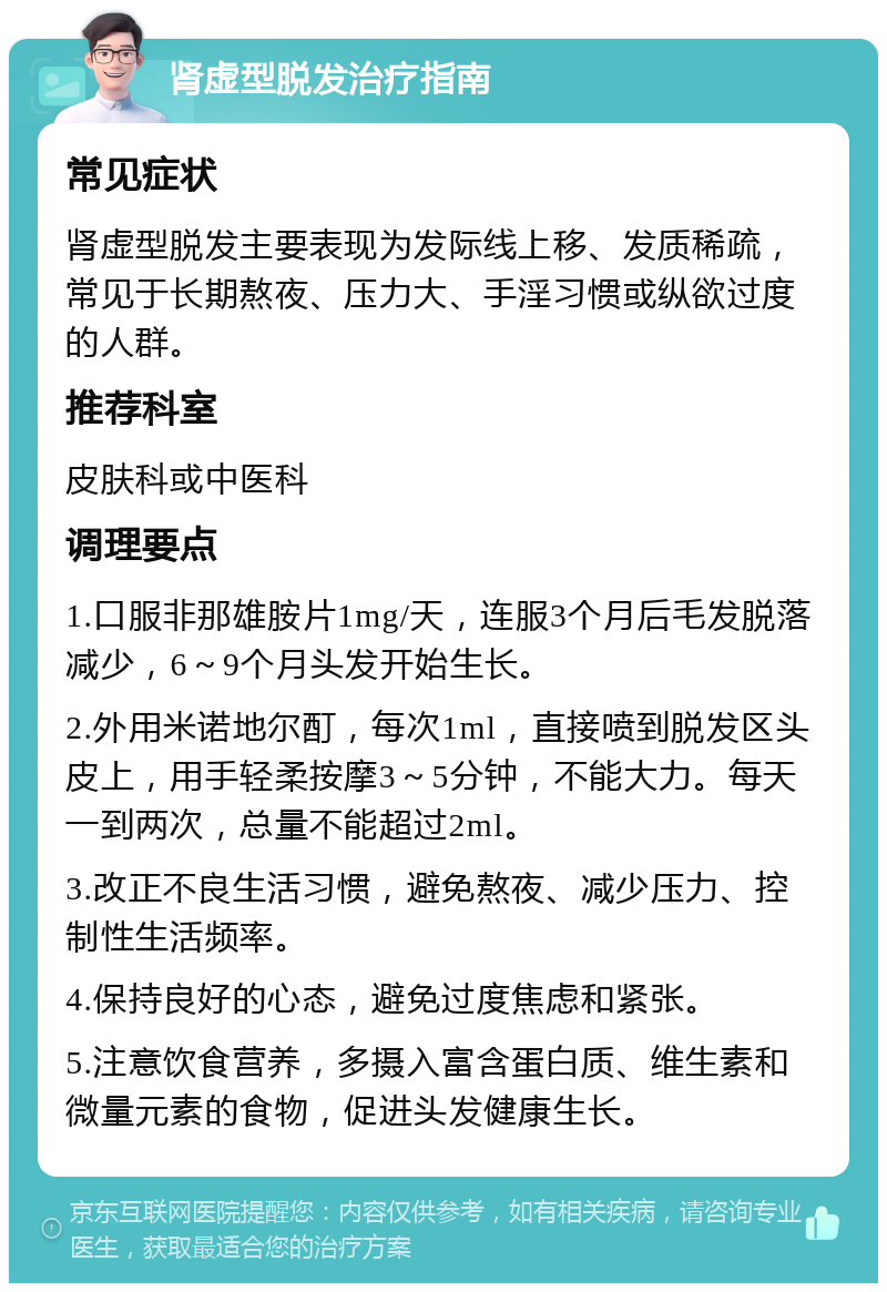 肾虚型脱发治疗指南 常见症状 肾虚型脱发主要表现为发际线上移、发质稀疏，常见于长期熬夜、压力大、手淫习惯或纵欲过度的人群。 推荐科室 皮肤科或中医科 调理要点 1.口服非那雄胺片1mg/天，连服3个月后毛发脱落减少，6～9个月头发开始生长。 2.外用米诺地尔酊，每次1ml，直接喷到脱发区头皮上，用手轻柔按摩3～5分钟，不能大力。每天一到两次，总量不能超过2ml。 3.改正不良生活习惯，避免熬夜、减少压力、控制性生活频率。 4.保持良好的心态，避免过度焦虑和紧张。 5.注意饮食营养，多摄入富含蛋白质、维生素和微量元素的食物，促进头发健康生长。