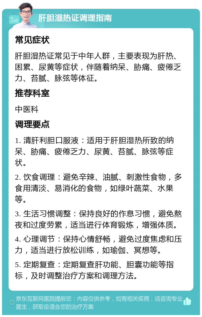 肝胆湿热证调理指南 常见症状 肝胆湿热证常见于中年人群，主要表现为肝热、困累、尿黄等症状，伴随着纳呆、胁痛、疲倦乏力、苔腻、脉弦等体征。 推荐科室 中医科 调理要点 1. 清肝利胆口服液：适用于肝胆湿热所致的纳呆、胁痛、疲倦乏力、尿黄、苔腻、脉弦等症状。 2. 饮食调理：避免辛辣、油腻、刺激性食物，多食用清淡、易消化的食物，如绿叶蔬菜、水果等。 3. 生活习惯调整：保持良好的作息习惯，避免熬夜和过度劳累，适当进行体育锻炼，增强体质。 4. 心理调节：保持心情舒畅，避免过度焦虑和压力，适当进行放松训练，如瑜伽、冥想等。 5. 定期复查：定期复查肝功能、胆囊功能等指标，及时调整治疗方案和调理方法。