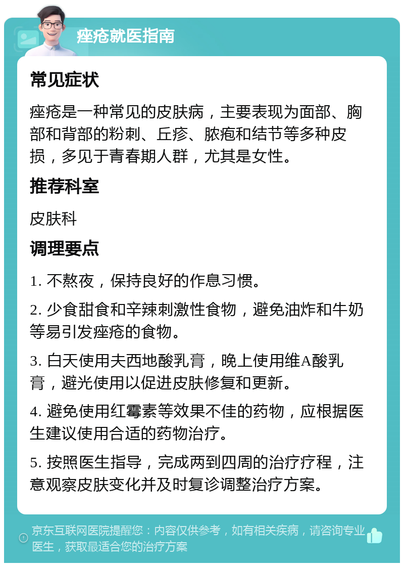 痤疮就医指南 常见症状 痤疮是一种常见的皮肤病，主要表现为面部、胸部和背部的粉刺、丘疹、脓疱和结节等多种皮损，多见于青春期人群，尤其是女性。 推荐科室 皮肤科 调理要点 1. 不熬夜，保持良好的作息习惯。 2. 少食甜食和辛辣刺激性食物，避免油炸和牛奶等易引发痤疮的食物。 3. 白天使用夫西地酸乳膏，晚上使用维A酸乳膏，避光使用以促进皮肤修复和更新。 4. 避免使用红霉素等效果不佳的药物，应根据医生建议使用合适的药物治疗。 5. 按照医生指导，完成两到四周的治疗疗程，注意观察皮肤变化并及时复诊调整治疗方案。