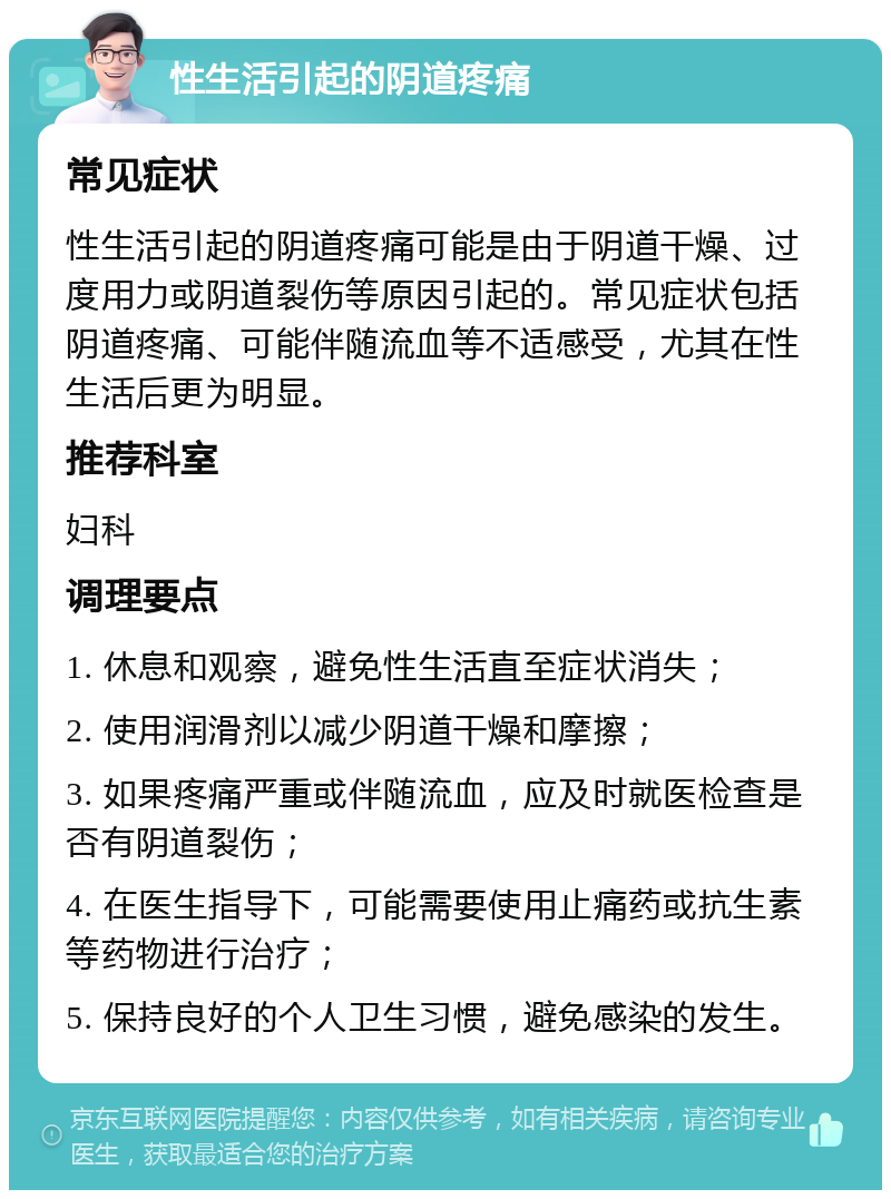 性生活引起的阴道疼痛 常见症状 性生活引起的阴道疼痛可能是由于阴道干燥、过度用力或阴道裂伤等原因引起的。常见症状包括阴道疼痛、可能伴随流血等不适感受，尤其在性生活后更为明显。 推荐科室 妇科 调理要点 1. 休息和观察，避免性生活直至症状消失； 2. 使用润滑剂以减少阴道干燥和摩擦； 3. 如果疼痛严重或伴随流血，应及时就医检查是否有阴道裂伤； 4. 在医生指导下，可能需要使用止痛药或抗生素等药物进行治疗； 5. 保持良好的个人卫生习惯，避免感染的发生。