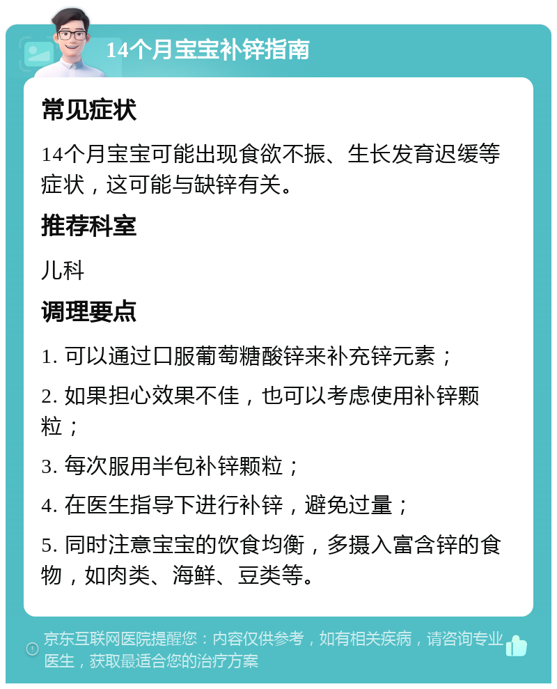 14个月宝宝补锌指南 常见症状 14个月宝宝可能出现食欲不振、生长发育迟缓等症状，这可能与缺锌有关。 推荐科室 儿科 调理要点 1. 可以通过口服葡萄糖酸锌来补充锌元素； 2. 如果担心效果不佳，也可以考虑使用补锌颗粒； 3. 每次服用半包补锌颗粒； 4. 在医生指导下进行补锌，避免过量； 5. 同时注意宝宝的饮食均衡，多摄入富含锌的食物，如肉类、海鲜、豆类等。