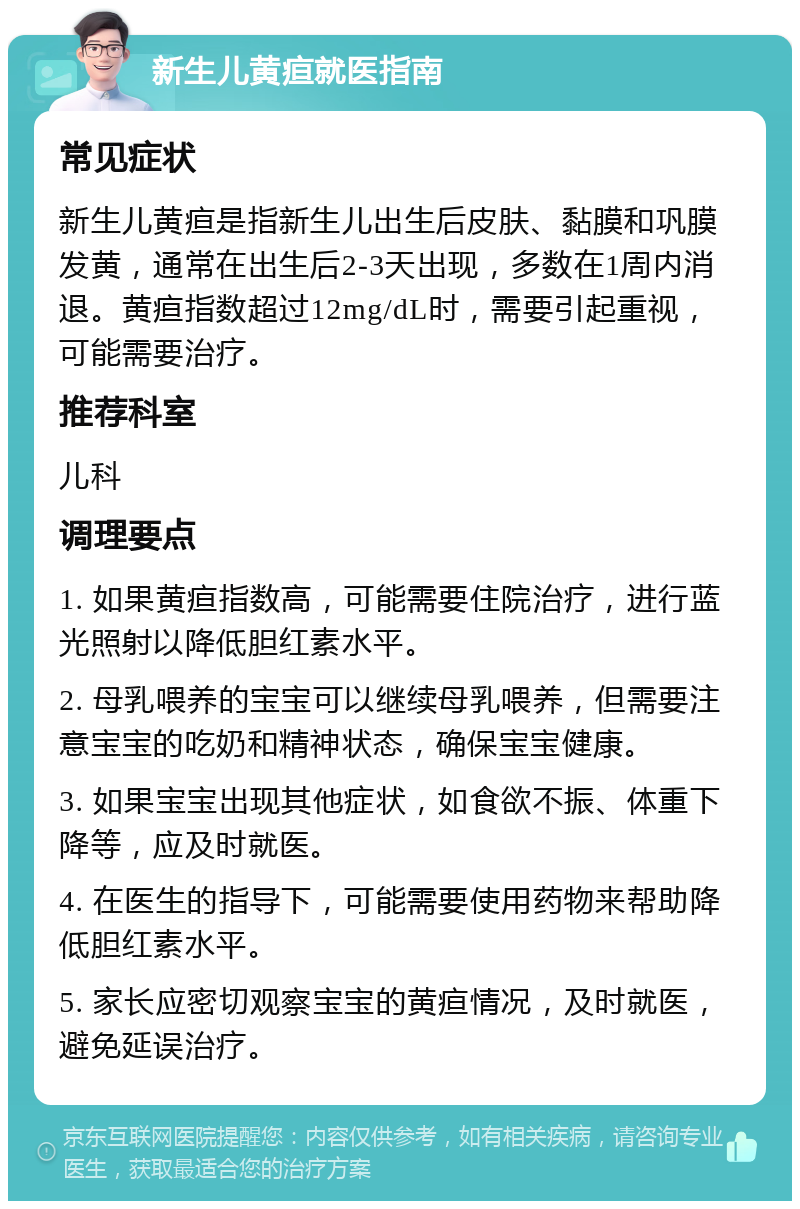 新生儿黄疸就医指南 常见症状 新生儿黄疸是指新生儿出生后皮肤、黏膜和巩膜发黄，通常在出生后2-3天出现，多数在1周内消退。黄疸指数超过12mg/dL时，需要引起重视，可能需要治疗。 推荐科室 儿科 调理要点 1. 如果黄疸指数高，可能需要住院治疗，进行蓝光照射以降低胆红素水平。 2. 母乳喂养的宝宝可以继续母乳喂养，但需要注意宝宝的吃奶和精神状态，确保宝宝健康。 3. 如果宝宝出现其他症状，如食欲不振、体重下降等，应及时就医。 4. 在医生的指导下，可能需要使用药物来帮助降低胆红素水平。 5. 家长应密切观察宝宝的黄疸情况，及时就医，避免延误治疗。