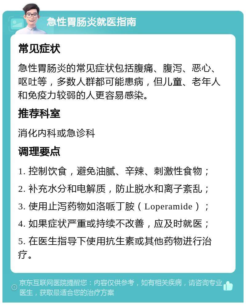 急性胃肠炎就医指南 常见症状 急性胃肠炎的常见症状包括腹痛、腹泻、恶心、呕吐等，多数人群都可能患病，但儿童、老年人和免疫力较弱的人更容易感染。 推荐科室 消化内科或急诊科 调理要点 1. 控制饮食，避免油腻、辛辣、刺激性食物； 2. 补充水分和电解质，防止脱水和离子紊乱； 3. 使用止泻药物如洛哌丁胺（Loperamide）； 4. 如果症状严重或持续不改善，应及时就医； 5. 在医生指导下使用抗生素或其他药物进行治疗。