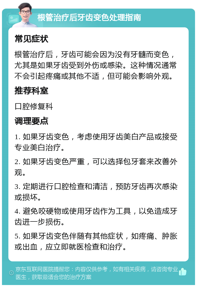 根管治疗后牙齿变色处理指南 常见症状 根管治疗后，牙齿可能会因为没有牙髓而变色，尤其是如果牙齿受到外伤或感染。这种情况通常不会引起疼痛或其他不适，但可能会影响外观。 推荐科室 口腔修复科 调理要点 1. 如果牙齿变色，考虑使用牙齿美白产品或接受专业美白治疗。 2. 如果牙齿变色严重，可以选择包牙套来改善外观。 3. 定期进行口腔检查和清洁，预防牙齿再次感染或损坏。 4. 避免咬硬物或使用牙齿作为工具，以免造成牙齿进一步损伤。 5. 如果牙齿变色伴随有其他症状，如疼痛、肿胀或出血，应立即就医检查和治疗。