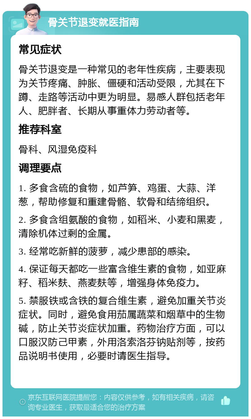 骨关节退变就医指南 常见症状 骨关节退变是一种常见的老年性疾病，主要表现为关节疼痛、肿胀、僵硬和活动受限，尤其在下蹲、走路等活动中更为明显。易感人群包括老年人、肥胖者、长期从事重体力劳动者等。 推荐科室 骨科、风湿免疫科 调理要点 1. 多食含硫的食物，如芦笋、鸡蛋、大蒜、洋葱，帮助修复和重建骨骼、软骨和结缔组织。 2. 多食含组氨酸的食物，如稻米、小麦和黑麦，清除机体过剩的金属。 3. 经常吃新鲜的菠萝，减少患部的感染。 4. 保证每天都吃一些富含维生素的食物，如亚麻籽、稻米麸、燕麦麸等，增强身体免疫力。 5. 禁服铁或含铁的复合维生素，避免加重关节炎症状。同时，避免食用茄属蔬菜和烟草中的生物碱，防止关节炎症状加重。药物治疗方面，可以口服汉防己甲素，外用洛索洛芬钠贴剂等，按药品说明书使用，必要时请医生指导。