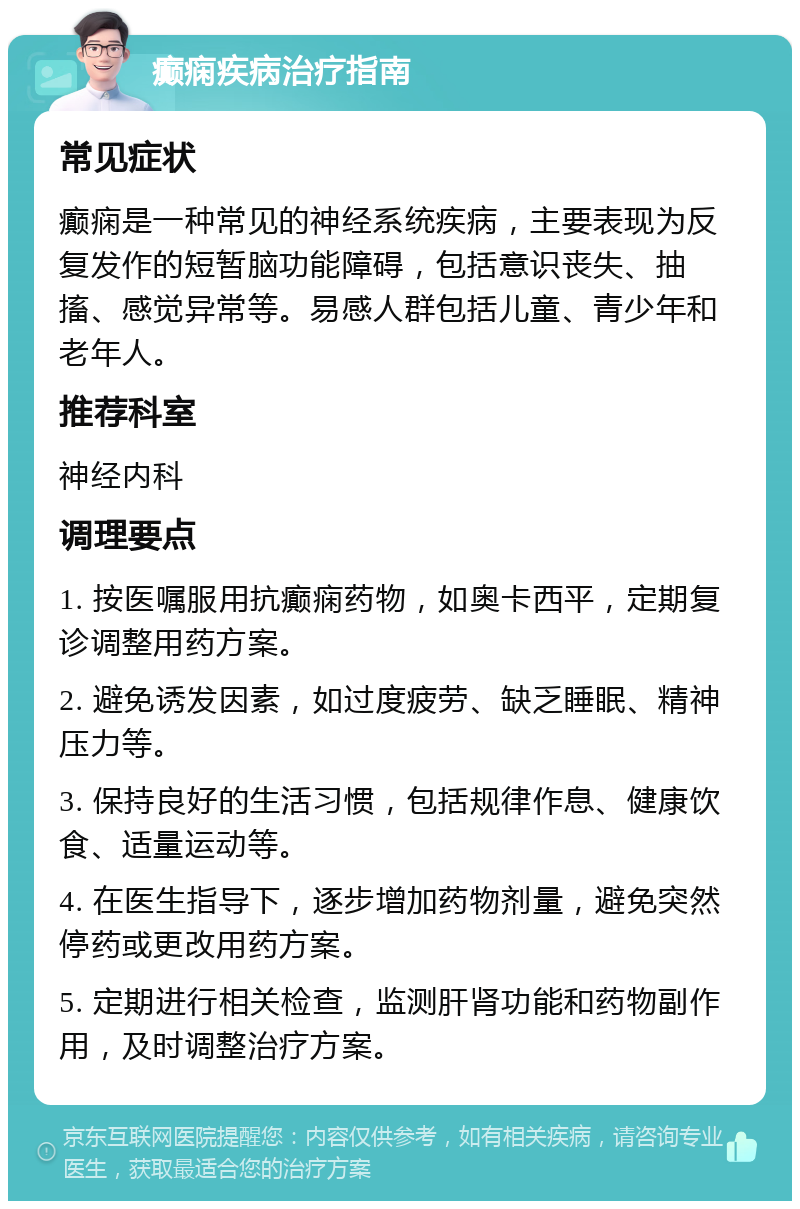 癫痫疾病治疗指南 常见症状 癫痫是一种常见的神经系统疾病，主要表现为反复发作的短暂脑功能障碍，包括意识丧失、抽搐、感觉异常等。易感人群包括儿童、青少年和老年人。 推荐科室 神经内科 调理要点 1. 按医嘱服用抗癫痫药物，如奥卡西平，定期复诊调整用药方案。 2. 避免诱发因素，如过度疲劳、缺乏睡眠、精神压力等。 3. 保持良好的生活习惯，包括规律作息、健康饮食、适量运动等。 4. 在医生指导下，逐步增加药物剂量，避免突然停药或更改用药方案。 5. 定期进行相关检查，监测肝肾功能和药物副作用，及时调整治疗方案。