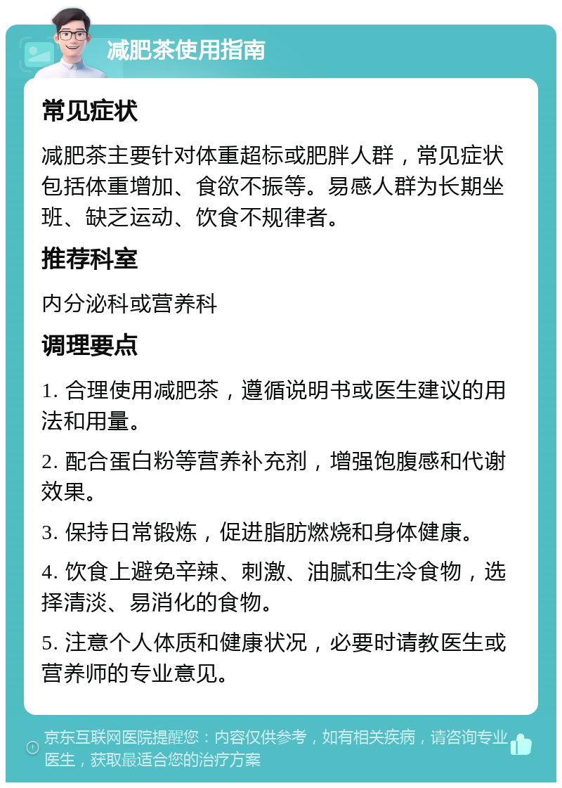 减肥茶使用指南 常见症状 减肥茶主要针对体重超标或肥胖人群，常见症状包括体重增加、食欲不振等。易感人群为长期坐班、缺乏运动、饮食不规律者。 推荐科室 内分泌科或营养科 调理要点 1. 合理使用减肥茶，遵循说明书或医生建议的用法和用量。 2. 配合蛋白粉等营养补充剂，增强饱腹感和代谢效果。 3. 保持日常锻炼，促进脂肪燃烧和身体健康。 4. 饮食上避免辛辣、刺激、油腻和生冷食物，选择清淡、易消化的食物。 5. 注意个人体质和健康状况，必要时请教医生或营养师的专业意见。