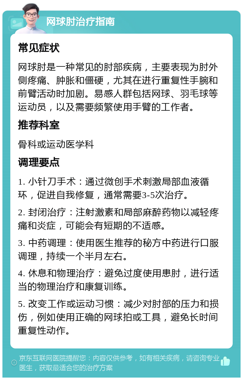 网球肘治疗指南 常见症状 网球肘是一种常见的肘部疾病，主要表现为肘外侧疼痛、肿胀和僵硬，尤其在进行重复性手腕和前臂活动时加剧。易感人群包括网球、羽毛球等运动员，以及需要频繁使用手臂的工作者。 推荐科室 骨科或运动医学科 调理要点 1. 小针刀手术：通过微创手术刺激局部血液循环，促进自我修复，通常需要3-5次治疗。 2. 封闭治疗：注射激素和局部麻醉药物以减轻疼痛和炎症，可能会有短期的不适感。 3. 中药调理：使用医生推荐的秘方中药进行口服调理，持续一个半月左右。 4. 休息和物理治疗：避免过度使用患肘，进行适当的物理治疗和康复训练。 5. 改变工作或运动习惯：减少对肘部的压力和损伤，例如使用正确的网球拍或工具，避免长时间重复性动作。