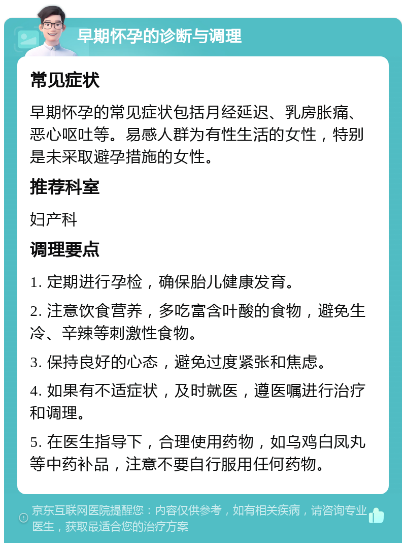 早期怀孕的诊断与调理 常见症状 早期怀孕的常见症状包括月经延迟、乳房胀痛、恶心呕吐等。易感人群为有性生活的女性，特别是未采取避孕措施的女性。 推荐科室 妇产科 调理要点 1. 定期进行孕检，确保胎儿健康发育。 2. 注意饮食营养，多吃富含叶酸的食物，避免生冷、辛辣等刺激性食物。 3. 保持良好的心态，避免过度紧张和焦虑。 4. 如果有不适症状，及时就医，遵医嘱进行治疗和调理。 5. 在医生指导下，合理使用药物，如乌鸡白凤丸等中药补品，注意不要自行服用任何药物。