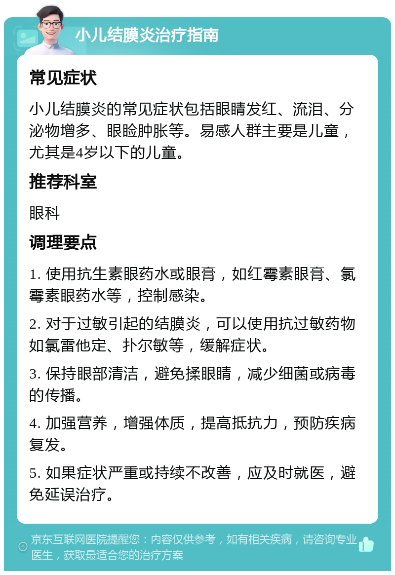 小儿结膜炎治疗指南 常见症状 小儿结膜炎的常见症状包括眼睛发红、流泪、分泌物增多、眼睑肿胀等。易感人群主要是儿童，尤其是4岁以下的儿童。 推荐科室 眼科 调理要点 1. 使用抗生素眼药水或眼膏，如红霉素眼膏、氯霉素眼药水等，控制感染。 2. 对于过敏引起的结膜炎，可以使用抗过敏药物如氯雷他定、扑尔敏等，缓解症状。 3. 保持眼部清洁，避免揉眼睛，减少细菌或病毒的传播。 4. 加强营养，增强体质，提高抵抗力，预防疾病复发。 5. 如果症状严重或持续不改善，应及时就医，避免延误治疗。