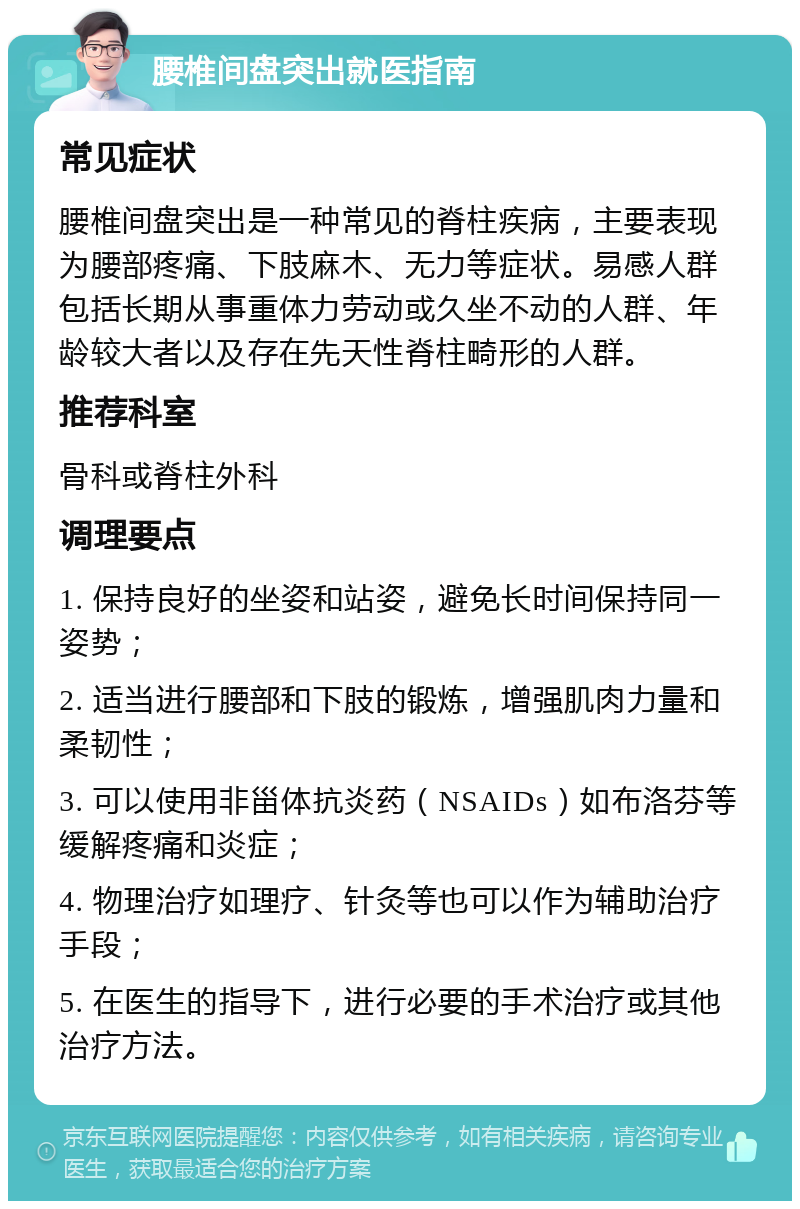 腰椎间盘突出就医指南 常见症状 腰椎间盘突出是一种常见的脊柱疾病，主要表现为腰部疼痛、下肢麻木、无力等症状。易感人群包括长期从事重体力劳动或久坐不动的人群、年龄较大者以及存在先天性脊柱畸形的人群。 推荐科室 骨科或脊柱外科 调理要点 1. 保持良好的坐姿和站姿，避免长时间保持同一姿势； 2. 适当进行腰部和下肢的锻炼，增强肌肉力量和柔韧性； 3. 可以使用非甾体抗炎药（NSAIDs）如布洛芬等缓解疼痛和炎症； 4. 物理治疗如理疗、针灸等也可以作为辅助治疗手段； 5. 在医生的指导下，进行必要的手术治疗或其他治疗方法。