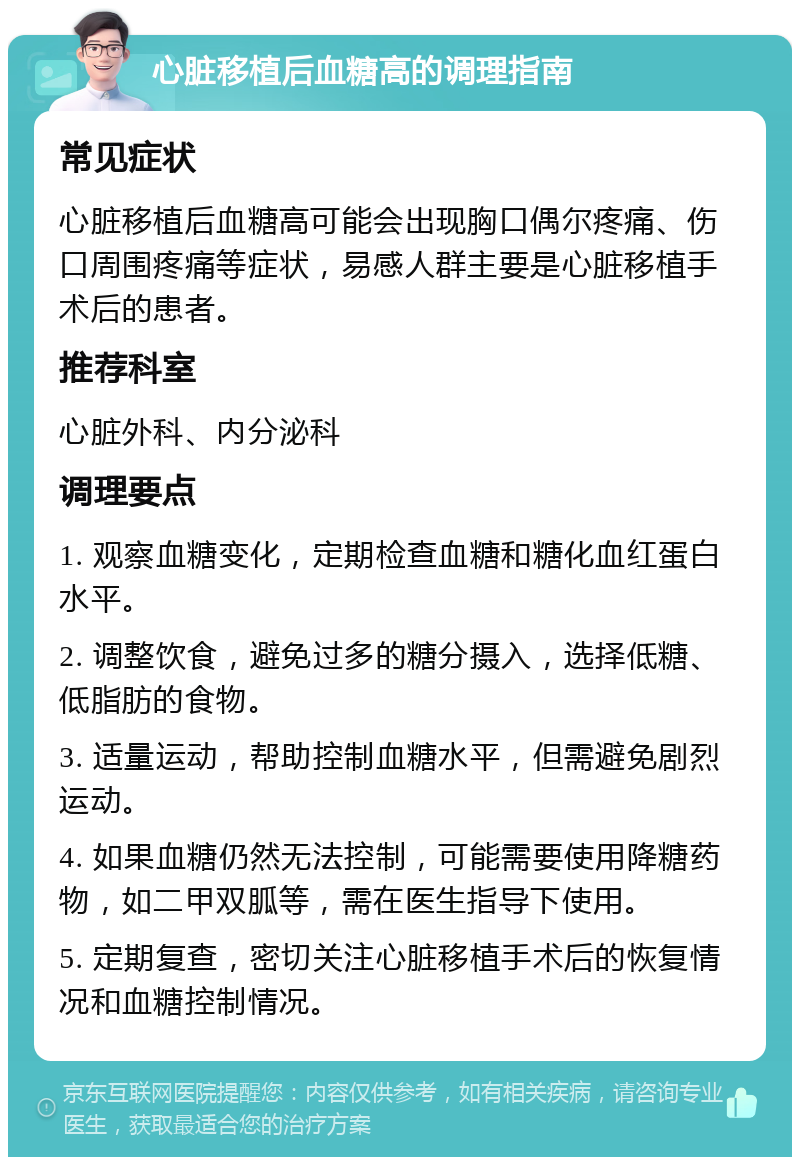 心脏移植后血糖高的调理指南 常见症状 心脏移植后血糖高可能会出现胸口偶尔疼痛、伤口周围疼痛等症状，易感人群主要是心脏移植手术后的患者。 推荐科室 心脏外科、内分泌科 调理要点 1. 观察血糖变化，定期检查血糖和糖化血红蛋白水平。 2. 调整饮食，避免过多的糖分摄入，选择低糖、低脂肪的食物。 3. 适量运动，帮助控制血糖水平，但需避免剧烈运动。 4. 如果血糖仍然无法控制，可能需要使用降糖药物，如二甲双胍等，需在医生指导下使用。 5. 定期复查，密切关注心脏移植手术后的恢复情况和血糖控制情况。