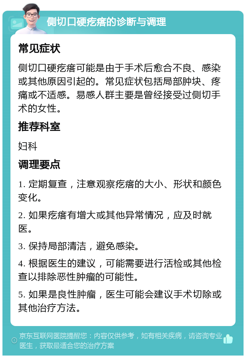 侧切口硬疙瘩的诊断与调理 常见症状 侧切口硬疙瘩可能是由于手术后愈合不良、感染或其他原因引起的。常见症状包括局部肿块、疼痛或不适感。易感人群主要是曾经接受过侧切手术的女性。 推荐科室 妇科 调理要点 1. 定期复查，注意观察疙瘩的大小、形状和颜色变化。 2. 如果疙瘩有增大或其他异常情况，应及时就医。 3. 保持局部清洁，避免感染。 4. 根据医生的建议，可能需要进行活检或其他检查以排除恶性肿瘤的可能性。 5. 如果是良性肿瘤，医生可能会建议手术切除或其他治疗方法。