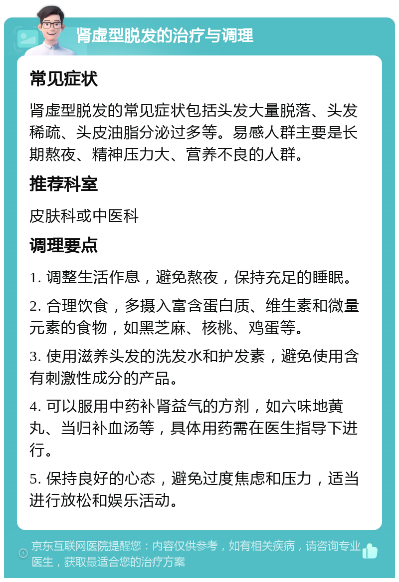 肾虚型脱发的治疗与调理 常见症状 肾虚型脱发的常见症状包括头发大量脱落、头发稀疏、头皮油脂分泌过多等。易感人群主要是长期熬夜、精神压力大、营养不良的人群。 推荐科室 皮肤科或中医科 调理要点 1. 调整生活作息，避免熬夜，保持充足的睡眠。 2. 合理饮食，多摄入富含蛋白质、维生素和微量元素的食物，如黑芝麻、核桃、鸡蛋等。 3. 使用滋养头发的洗发水和护发素，避免使用含有刺激性成分的产品。 4. 可以服用中药补肾益气的方剂，如六味地黄丸、当归补血汤等，具体用药需在医生指导下进行。 5. 保持良好的心态，避免过度焦虑和压力，适当进行放松和娱乐活动。